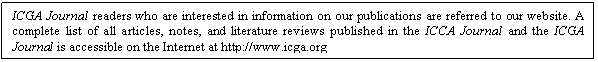 Text Box: ICGA Journal readers who are interested in information on our publications are referred to our website. A complete list of all articles, notes, and literature reviews published in the ICCA Journal and the ICGA Journal is accessible on the Internet at http://www.icga.org